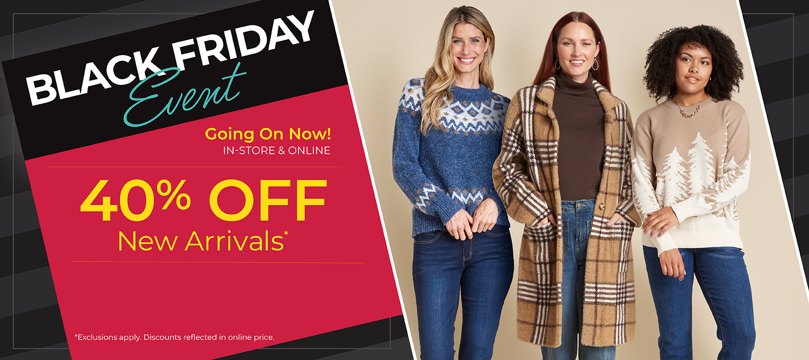 Going On Now! In-Store & Online: Black Friday Event - 40% Off New Arrivals*exclusions apply. Featuring an assortment of comfy tops and bottoms!