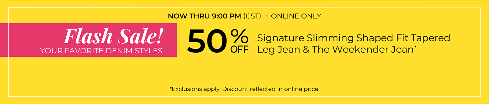 Now Thru 9 PM (CST): Online Only: FLASH SALE! 50% Off Your Favorite Denim Styles: Signature Slimming Shaped Fit Tapered Leg Jean & The Weekender Jean*exclusions apply