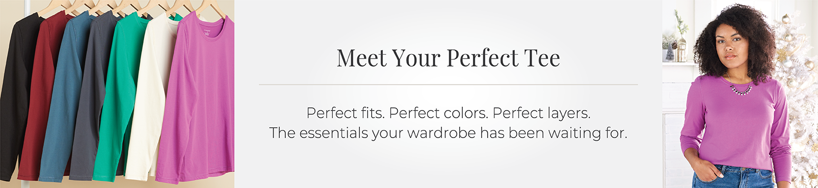 Meet Your Perfect Tee: Perfect fits. Perfect colors. Perfect layers. The essentials your wardrobe has been waiting for.