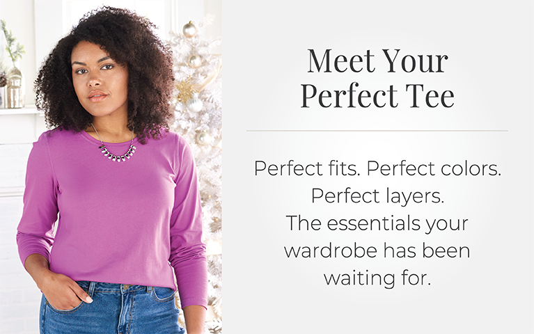 Meet Your Perfect Tee: Perfect fits. Perfect colors. Perfect layers. The essentials your wardrobe has been waiting for.