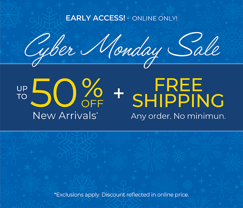 Early Access! Online Only: CYBER MONDAY SALE - Up to 50% OFF New Arrivals + FREE SHIPPING. Any Order. No Minimum*exclusions apply