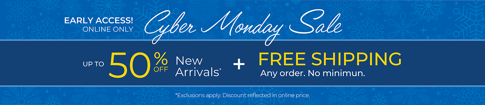 Early Access! Online Only: CYBER MONDAY SALE - Up to 50% OFF New Arrivals + FREE SHIPPING. Any Order. No Minimum*exclusions apply