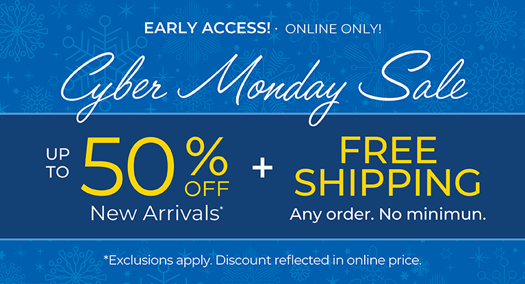 Early Access! Online Only: CYBER MONDAY SALE - Up to 50% OFF New Arrivals + FREE SHIPPING. Any Order. No Minimum*exclusions apply