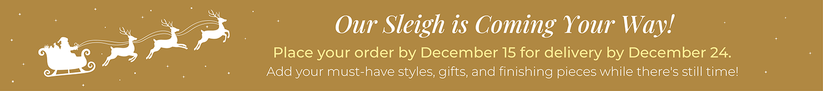 Our Sleigh is Coming Your Way! Place your order by December 15 for delivery by December 24. Add your must-have styles, gifts, and finishing pieces while there's still time!