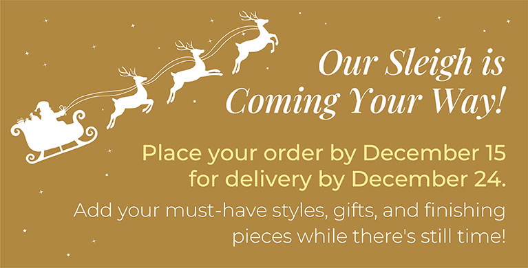 Our Sleigh is Coming Your Way! Place your order by December 15 for delivery by December 24. Add your must-have styles, gifts, and finishing pieces while there's still time!