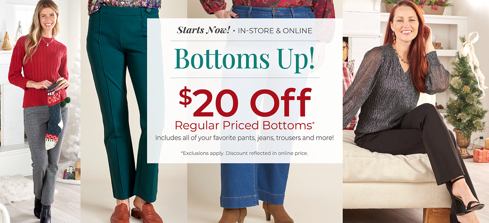 Starts Now! In-Store & Online: Bottoms Up! $20 Off Regular Priced Bottoms. Includes all of your favorite pants, jeans, trousers and more!*exclusions apply. Featuring an assortment of versatile bottoms!