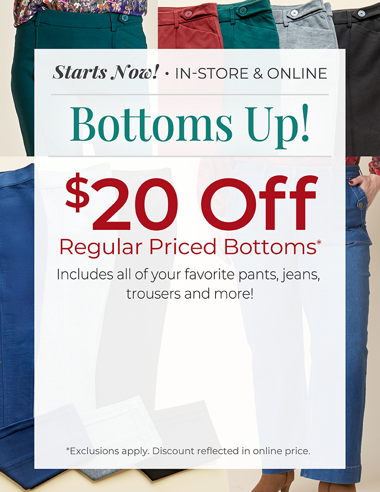 Starts Now! In-Store & Online: Bottoms Up! $20 Off Regular Priced Bottoms. Includes all of your favorite pants, jeans, trousers and more!*exclusions apply. Featuring an assortment of versatile bottoms!