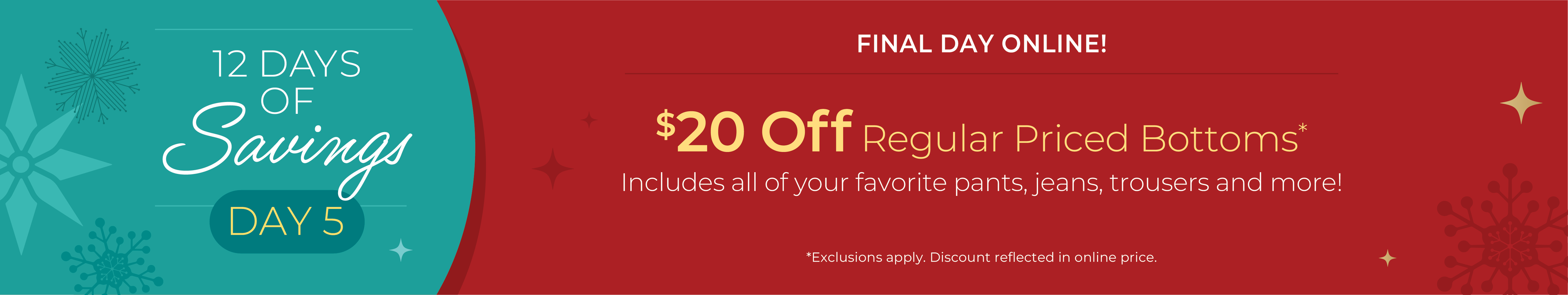 12 Days Of Savings - Day 5: Final Day Online: $20 off Regular Priced Bottoms. Includes all of your favorite pants, jeans, trousers and more!*exclusions apply