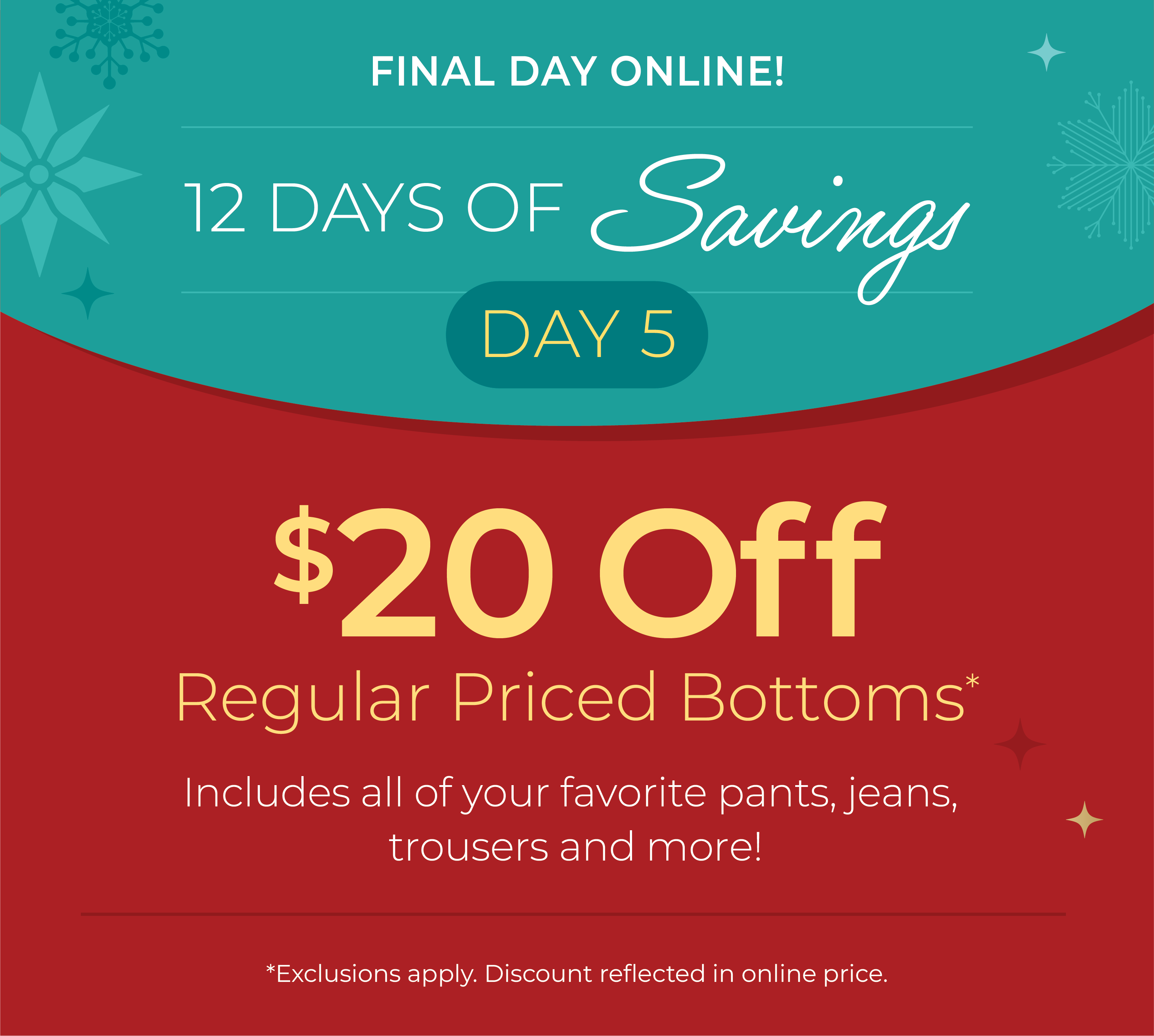 12 Days Of Savings - Day 5: Final Day Online: $20 off Regular Priced Bottoms. Includes all of your favorite pants, jeans, trousers and more!*exclusions apply