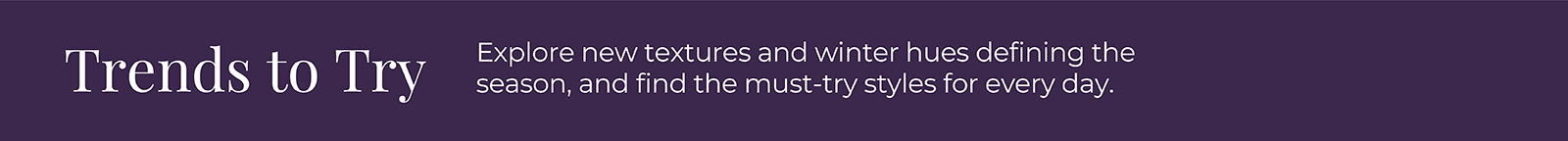 Trends to Try: Explore new textures and winter hues defining the season, and find the must-try styles for every day.