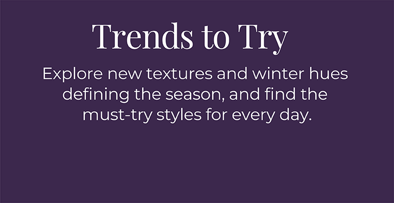 Trends to Try: Explore new textures and winter hues defining the season, and find the must-try styles for every day.