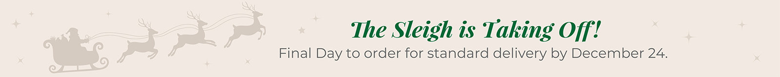 The Sleigh is Taking Off! Final Day to order for standard delivery by December 24.