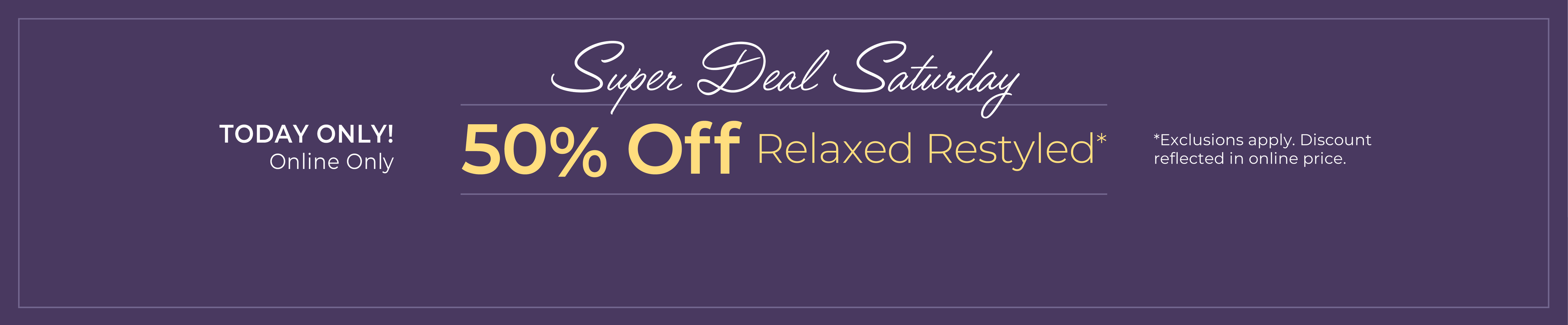 Today Only! Online Only: Super Deal Saturday - 50% Off Relaxed Restyled*Exclusions apply