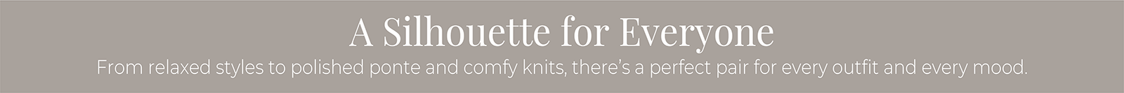 A Silhouette for Everyone: From relaxed styles to polished ponte and comfy knits, there's a perfect pair for every outfit and every mood.