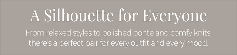A Silhouette for Everyone: From relaxed styles to polished ponte and comfy knits, there's a perfect pair for every outfit and every mood.
