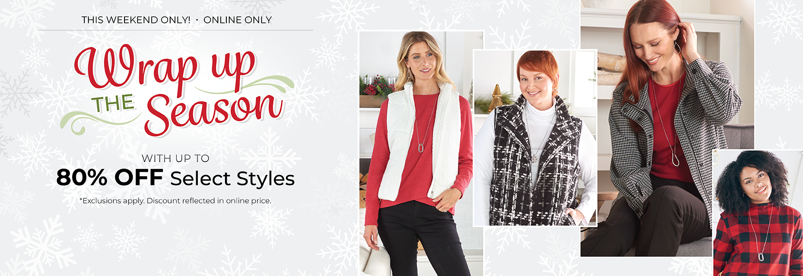 This Weekend Only! Online Only: Wrap Up the Season -  With Up to 80% OFF Select Styles*exclusions apply. Featuring an assortment of comfy and versatile tops!