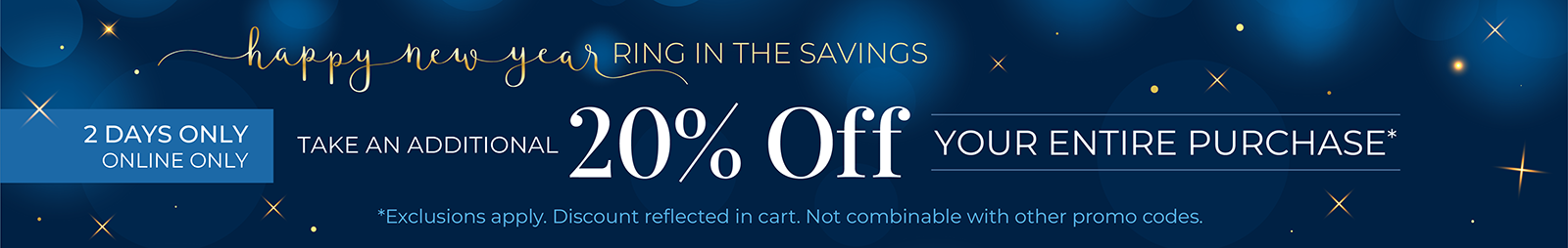 2 Days Only! Online Only: Happy New Year! Ring in the Savings - Take An Additional 20% Off Your Entire Purchase*exclusions apply