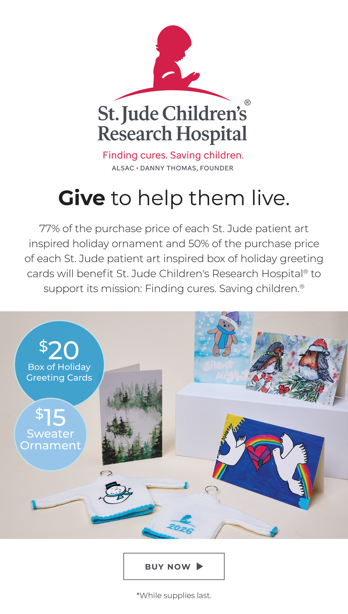 St. Jude Children's Research Hospital: Finding cures. Saving Children.® Give to help them live. 77% of the purchase price of each St. Jude patient art inspired holiday ornament and 50% of the purchase price of each St. Jude patient art inspired box of holiday greeting cards will benefit St. Jude Children's Research Hospital®  to support its mission: Finding cures. Saving children.®  Featuring a $20 Box of Holiday Greeting Cards and $15 Sweater Ornament.