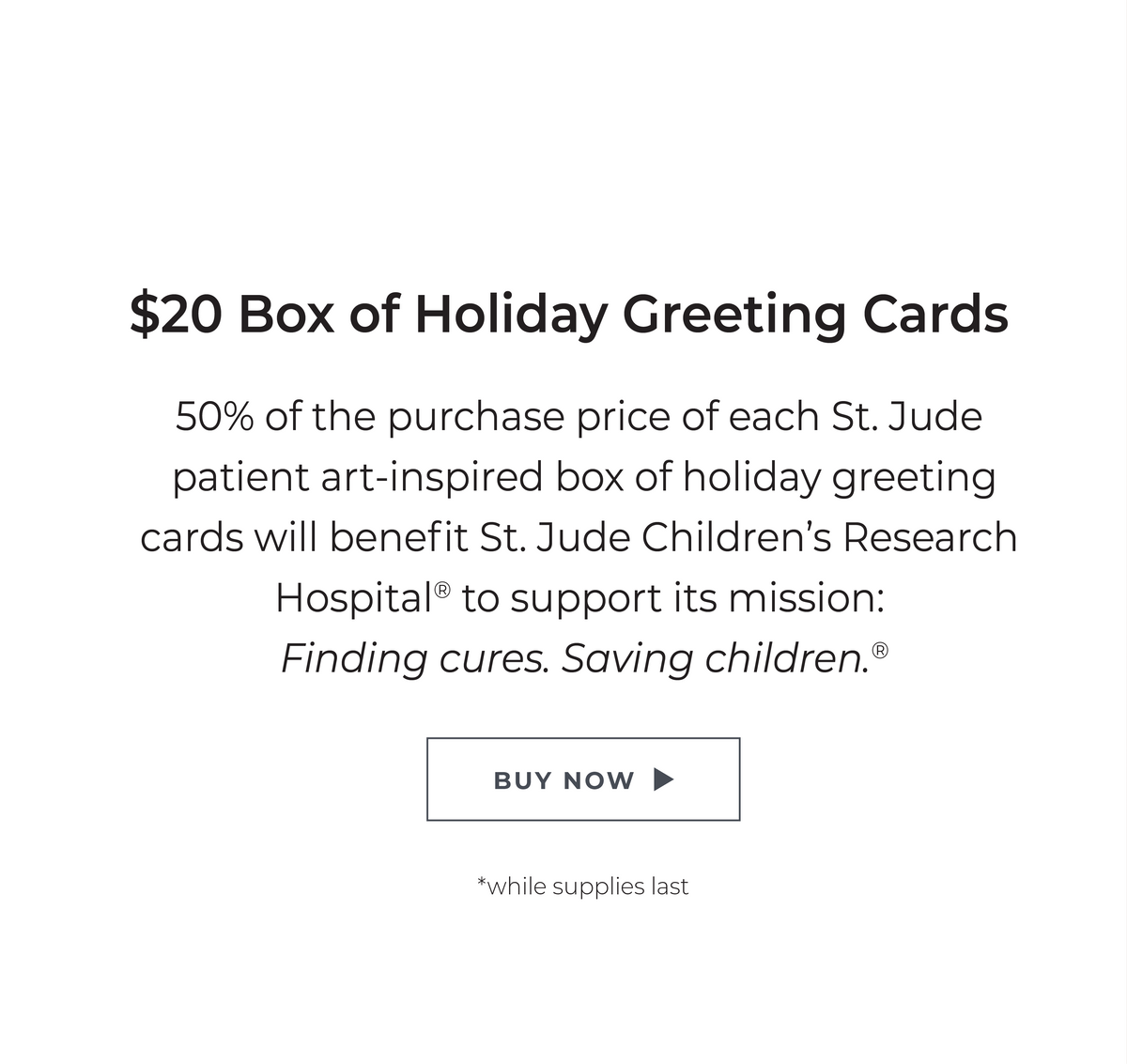 $20 Box of Holiday Greeting Cards: 50% of the purchase price of each St. Jude patient art-inspired box of holiday greeting cards will benefit St. Jude Children's Research Hospital® to support its mission: Finding cures. Saving children. ® *while supplies last