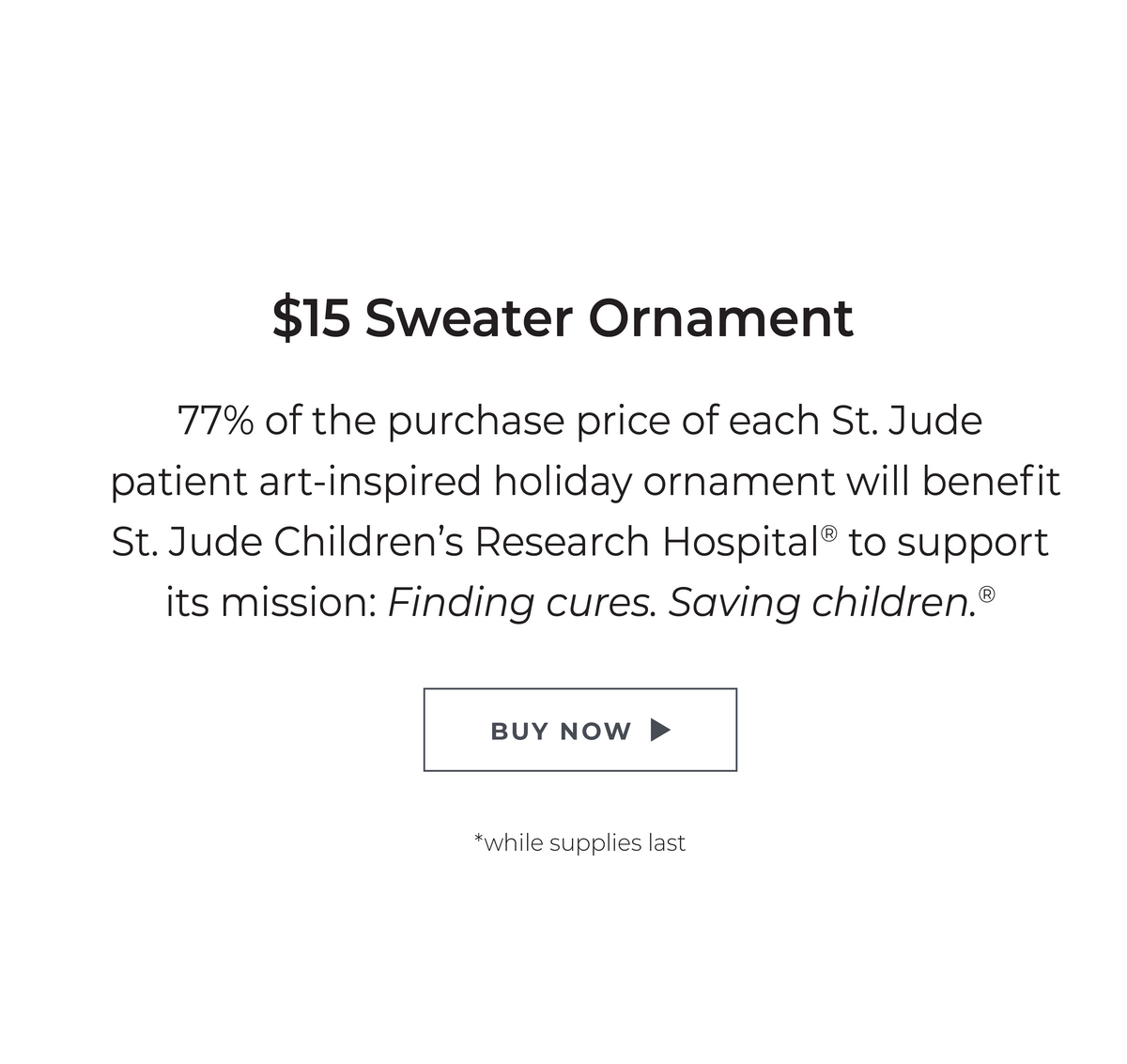 $15 Sweater Ornament: 77% of the purchase price of each St. Jude patient art-inspired holiday ornament will benefit St. Jude Children's Research Hospital® to support its mission: Finding cures. Saving children. ® *while supplies last