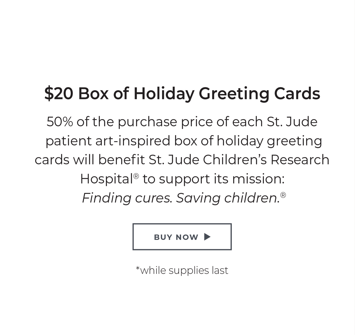 $20 Box of Holiday Greeting Cards: 50% of the purchase price of each St. Jude patient art-inspired box of holiday greeting cards will benefit St. Jude Children's Research Hospital® to support its mission: Finding cures. Saving children. ® *while supplies last