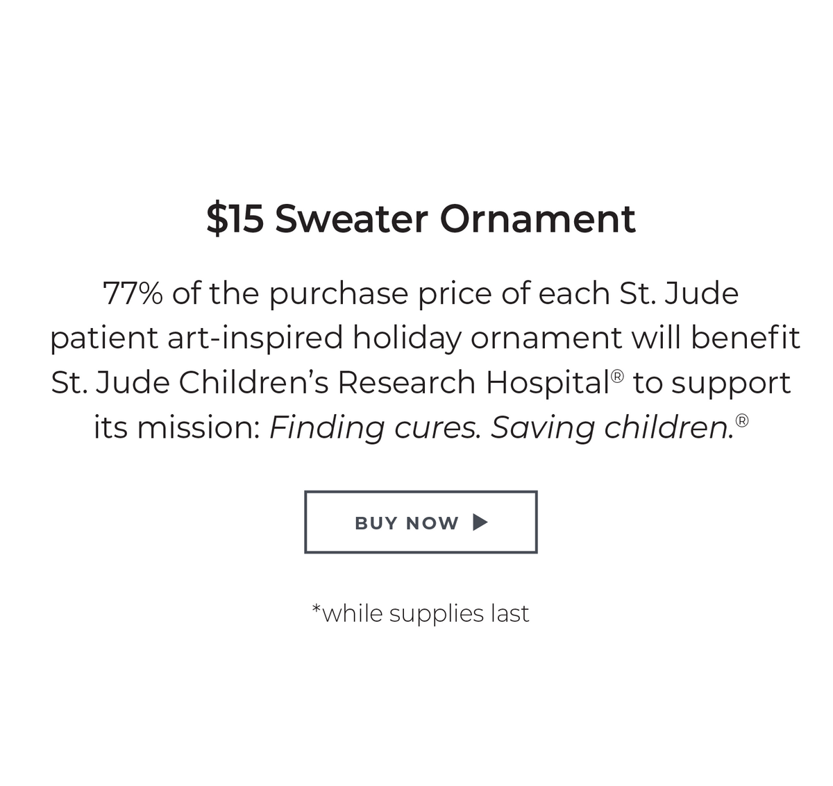 $15 Sweater Ornament: 77% of the purchase price of each St. Jude patient art-inspired holiday ornament will benefit St. Jude Children's Research Hospital® to support its mission: Finding cures. Saving children. ® *while supplies last