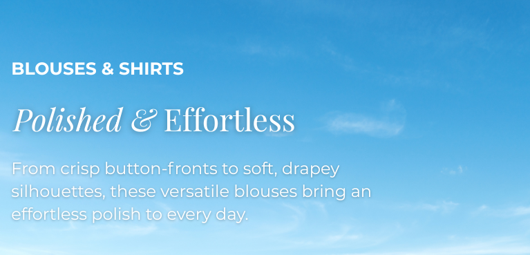 Blouses & Shirts: Polished & Effortless - From crisp button-fronts to soft, drapey, silhouettes, these versatile blouses bring an effortless polish to every day.
