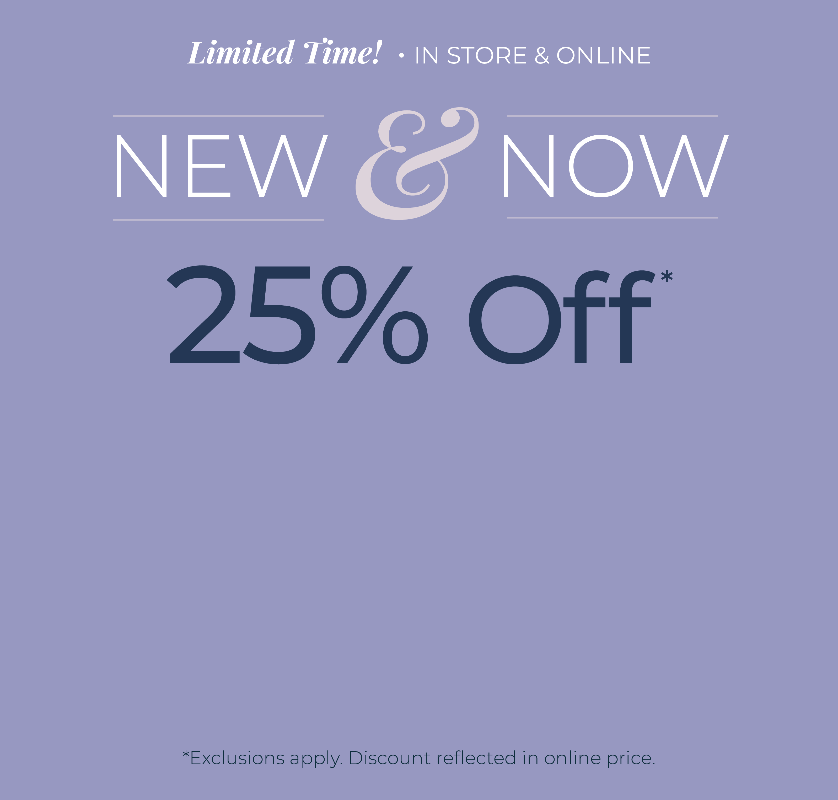 Limited Time! In-Store & Online: New & Now - 25% Off*exclusions apply