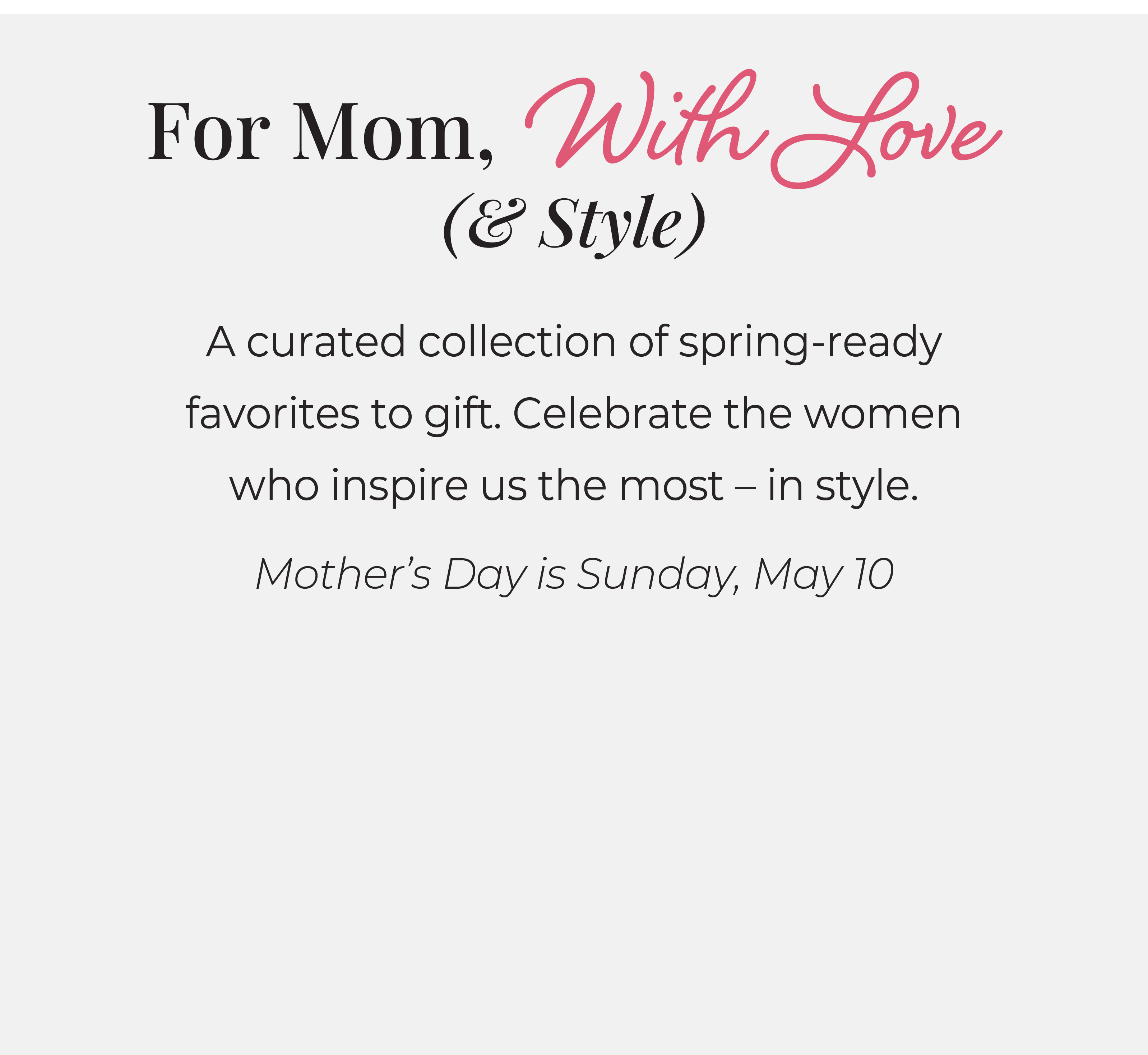 For Mom, With Love (& Style): A curated collection of spring-ready favorites to gift. Celebrate the women who inspire us the most - in style. Mother's Day is Sunday, May 10. 