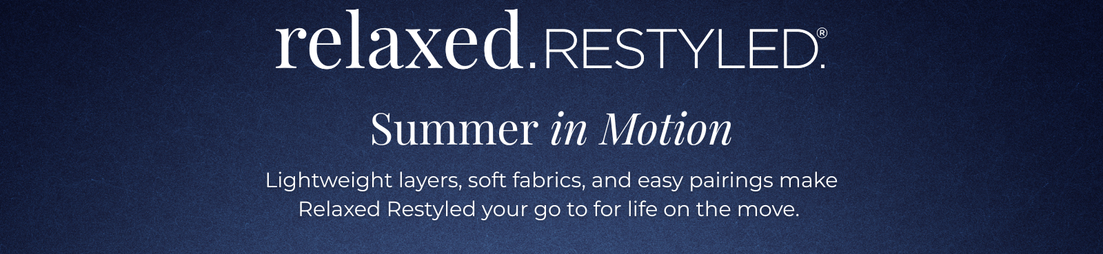 Relaxed. Restyled. - Summer in Motion: Lightweight layers, soft fabrics, and easy pairings make Relaxed Restyled your go to for life on the move.
