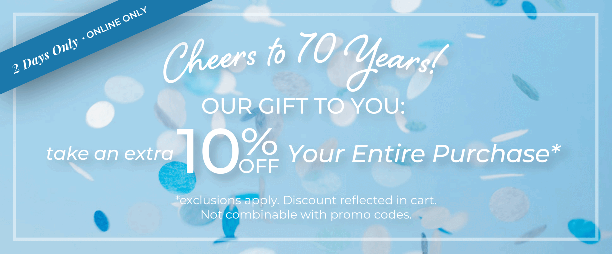 2 Days Only! Online Only: Cheers to 70 Years!​ Our Gift to You: Take an extra 10% off your entire purchase​*exclusions apply