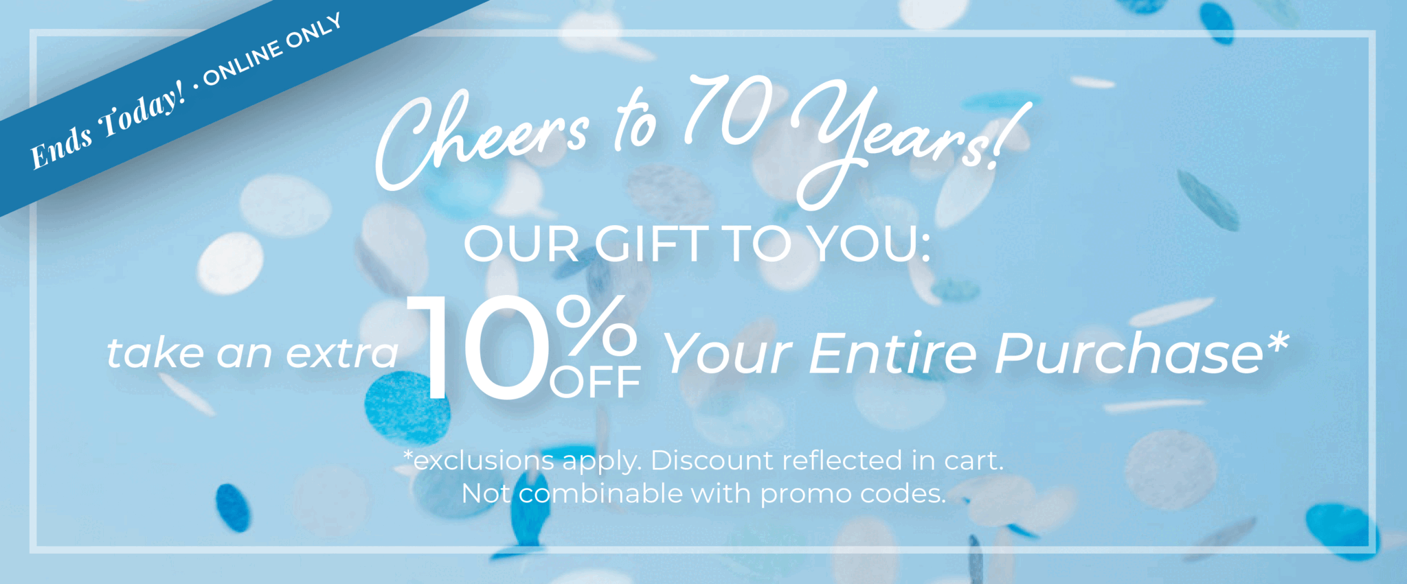 Ends Today! Online Only: Cheers to 70 Years!​ Our Gift to You: Take an extra 10% off your entire purchase​*exclusions apply