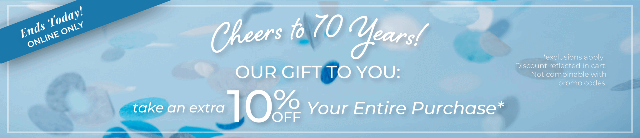 Ends Today! Online Only: Cheers to 70 Years!​ Our Gift to You: Take an extra 10% off your entire purchase​*exclusions apply