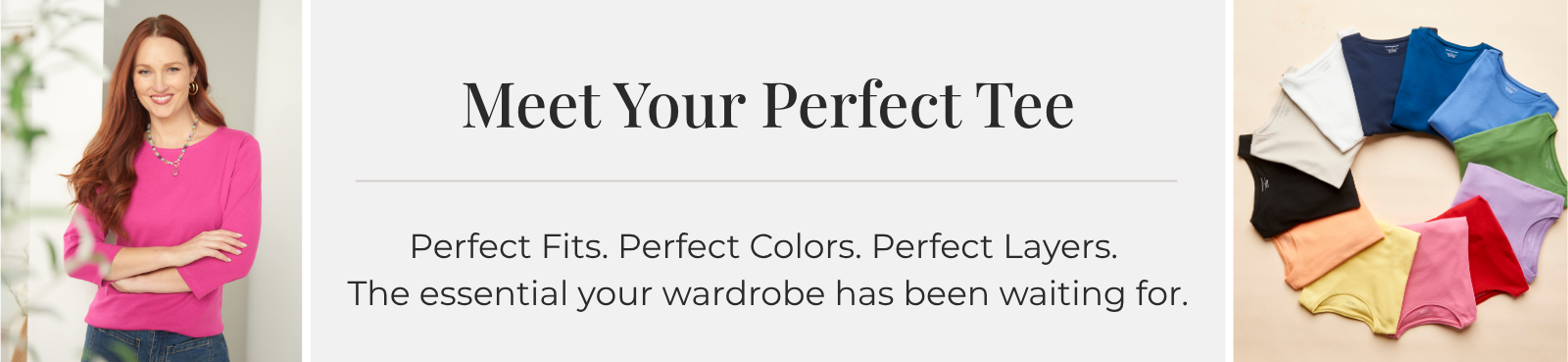 Meet Your Perfect Tee: Perfect Fits. Perfect Colors. Perfect Layers. The essential your wardrobe has been waiting for.