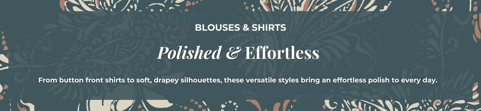 Blouses & Shirts: Polished & Effortless - From button front shirts to soft, drapey silhouettes, these versatile styles bring an effortless polish to every day.