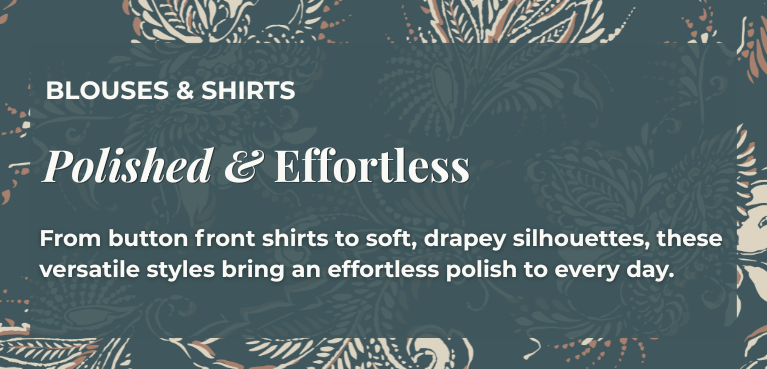 Blouses & Shirts: Polished & Effortless - From button front shirts to soft, drapey silhouettes, these versatile styles bring an effortless polish to every day.