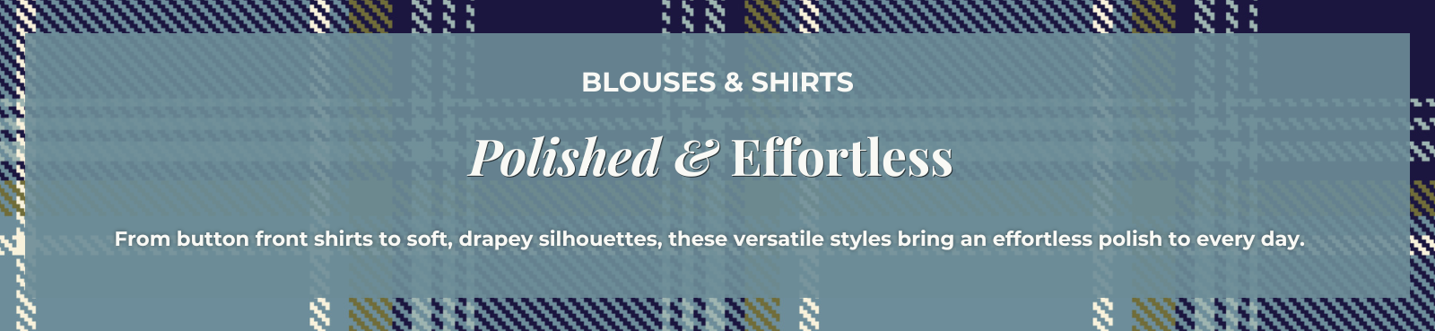 Blouses & Shirts - Polished & Effortless: From button front shirts to soft, drapey silhouettes, these versatile styles bring an effortless polish to every day.