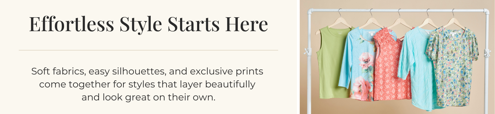 Effortless Style Starts Here: Soft fabrics, easy silhouettes, and exclusive prints come together for styles that layer beautifully and look great on their own.