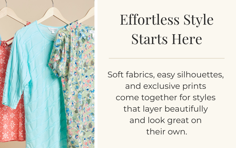Effortless Style Starts Here: Soft fabrics, easy silhouettes, and exclusive prints come together for styles that layer beautifully and look great on their own.