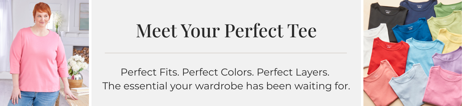 Meet Your Perfect Tee: Perfect Fits. Perfect Colors. Perfect Layers. The essential your wardrobe has been waiting for.