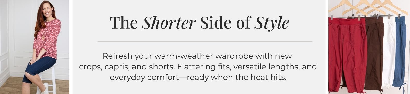 The Shorter Side of Style: Refresh your warm-weather wardrobe with new crops, capris, and shorts. Flattering fits, versatile lengths, and everyday comfort—ready when the heat hits. Featuring an assortment of lightweight cargo pocket capris.