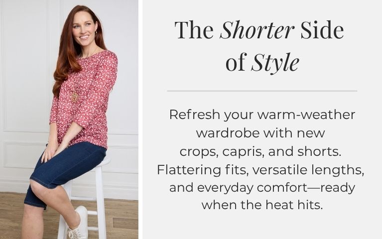 The Shorter Side of Style: Refresh your warm-weather wardrobe with new crops, capris, and shorts. Flattering fits, versatile lengths, and everyday comfort—ready when the heat hits. Featuring an assortment of lightweight cargo pocket capris.