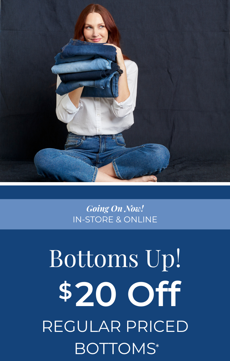 Going On Now! In-Store & Online: Bottoms Up: $20 Off Regular Priced Bottoms*exclusions apply. Featuring an assortment of versatile and comfy bottoms!