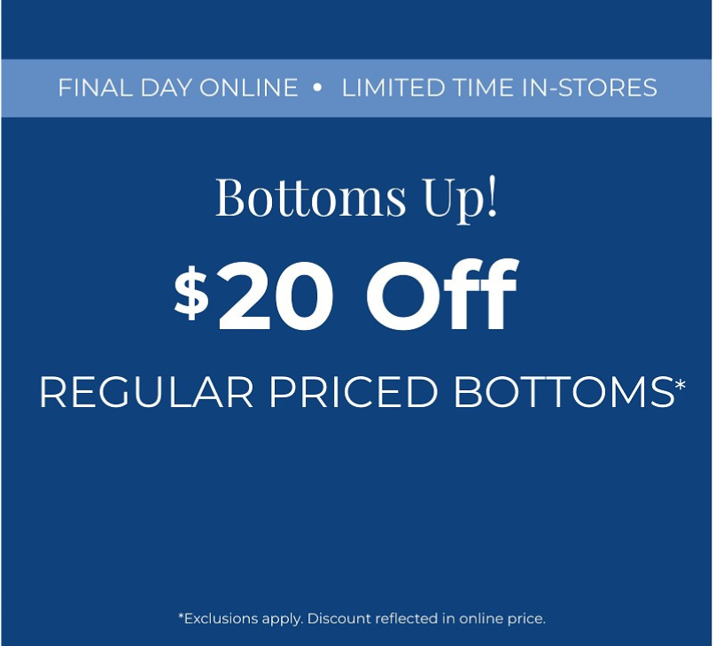 Final Day Online! Limited Time In-Stores: Bottoms Up: $20 Off Regular Priced Bottoms*exclusions apply