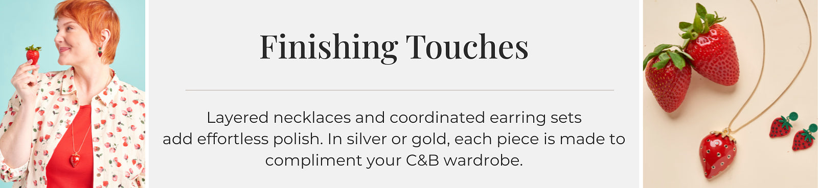 Finishing Touches: Layered necklaces and coordinated earring sets add effortless polish. In silver or gold, each piece is made to compliment your C&B wardrobe.