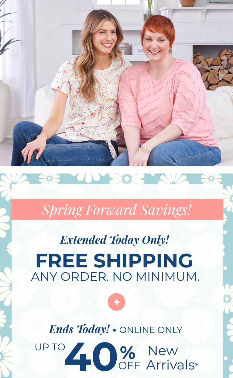 Spring Forward Savings! Extended Today Only! FREE SHIPPING. Any Order. No Minimum. + Ends Today! Online Only: Up to 40% Off New Arrivals*exclusions apply. Featuring as assortment of stylish tops and bottoms!